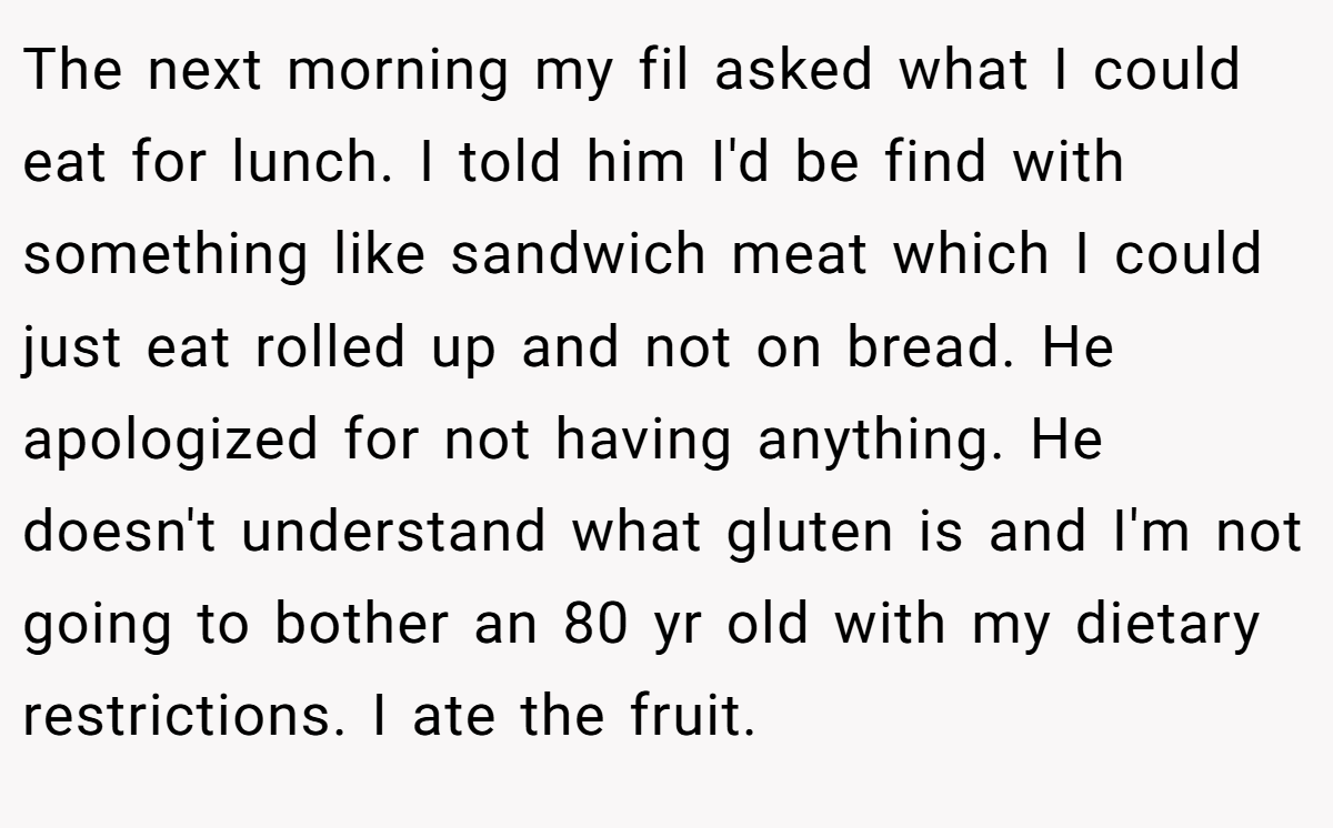 The next morning my fil asked what I could eat for lunch. I told him I'd be find with something like sandwich meat which I could just eat rolled up and not on bread. He apologized for not having anything. He doesn't understand what gluten is and I'm not going to bother an 80 yr old with my dietary restrictions. I ate the fruit.