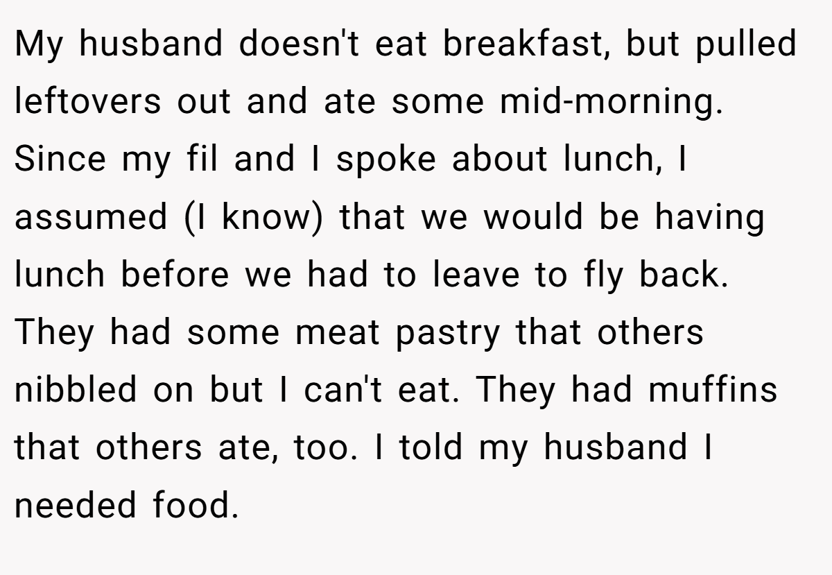My husband doesn't eat breakfast, but pulled leftovers out and ate some mid-morning. Since my fil and I spoke about lunch, I assumed (I know) that we would be having lunch before we had to leave to fly back. They had some meat pastry that others nibbled on but I can't eat. They had muffins that others ate, too. I told my husband I needed food.