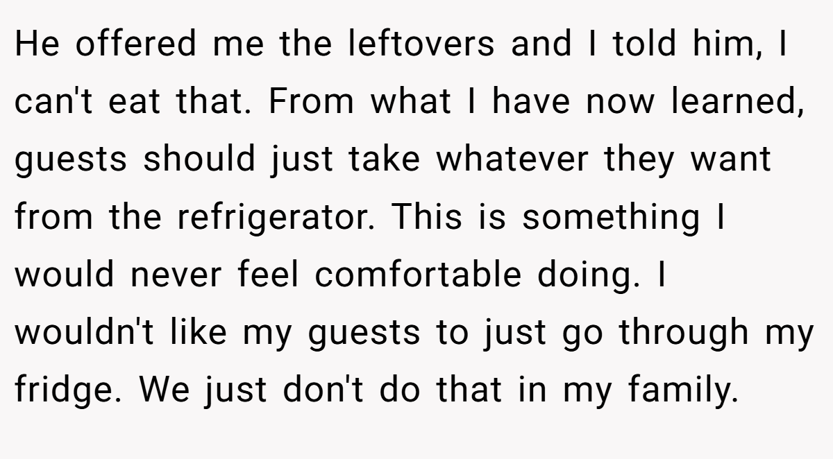 He offered me the leftovers and I told him, I can't eat that. From what I have now learned, guests should just take whatever they want from the refrigerator. This is something I would never feel comfortable doing. I wouldn't like my guests to just go through my fridge. We just don't do that in my family.
