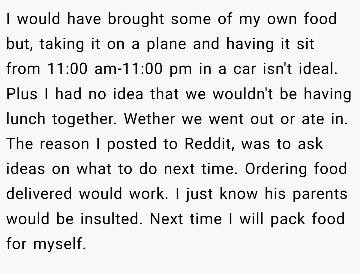I would have brought some of my own food but, taking it on a plane and having it sit from 11:00 am-11:00 pm in a car isn't ideal. Plus I had no idea that we wouldn't be having lunch together. Wether we went out or ate in. The reason I posted to Reddit, was to ask ideas on what to do next time. Ordering food delivered would work. I just know his parents would be insulted. Next time I will pack food for myself.