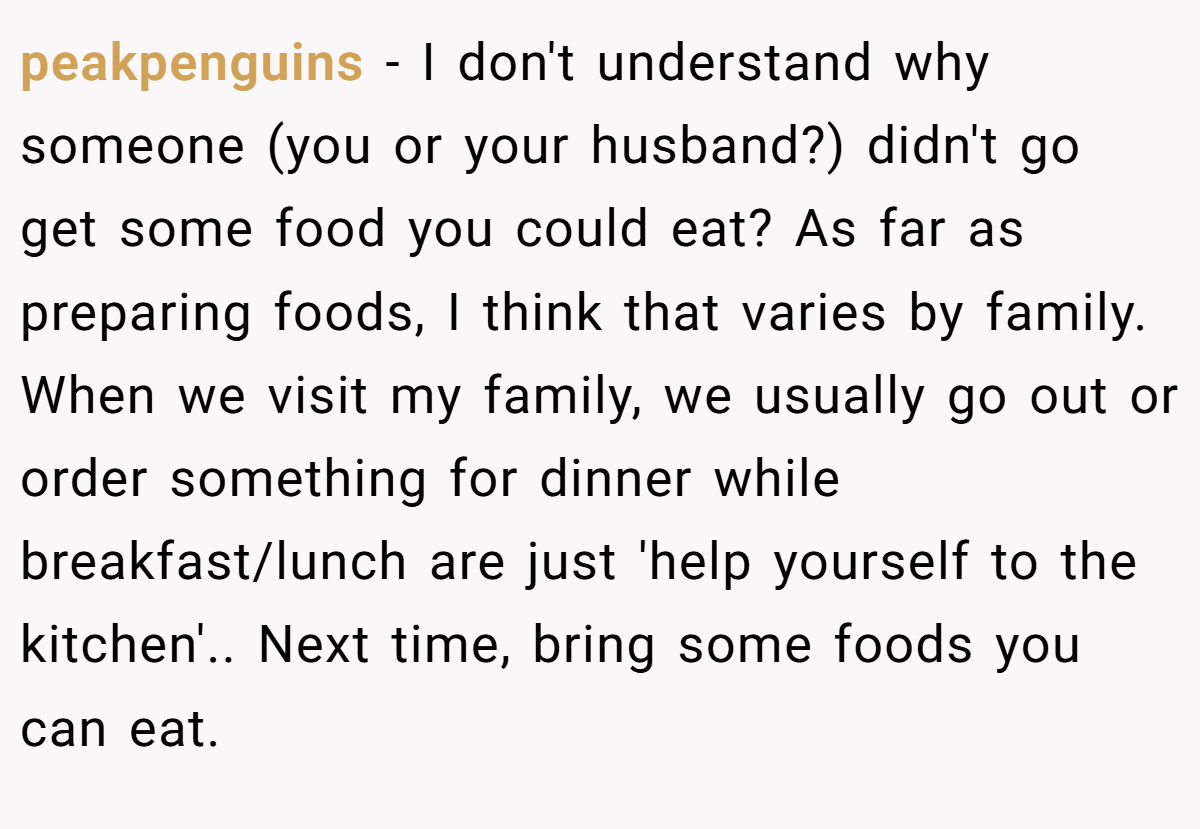 peakpenguins − I don't understand why someone (you or your husband?) didn't go get some food you could eat? As far as preparing foods, I think that varies by family. When we visit my family, we usually go out or order something for dinner while breakfast/lunch are just 'help yourself to the kitchen'.. Next time, bring some foods you can eat.