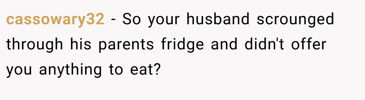 cassowary32 − So your husband scrounged through his parents fridge and didn't offer you anything to eat?