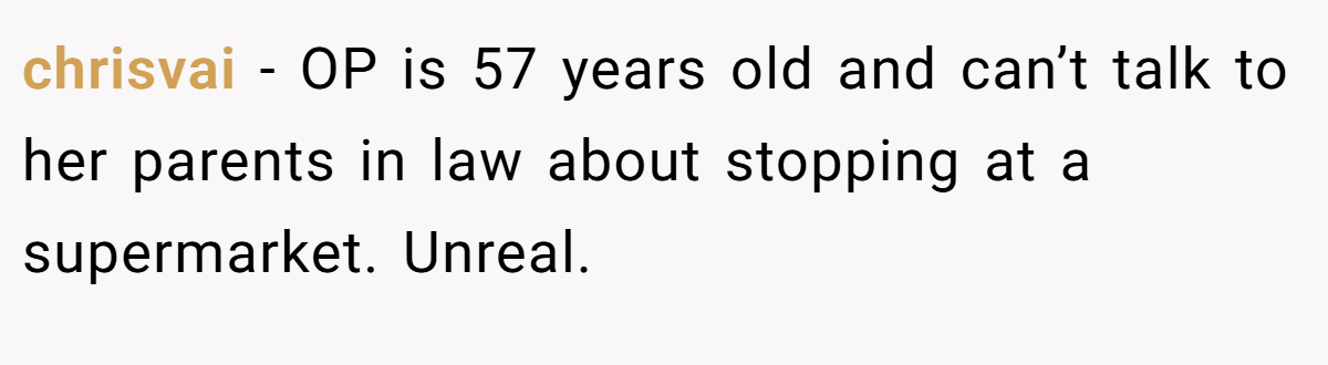 chrisvai − OP is 57 years old and can’t talk to her parents in law about stopping at a supermarket. Unreal.