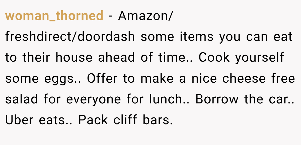 woman_thorned − Amazon/ freshdirect/doordash some items you can eat to their house ahead of time.. Cook yourself some eggs.. Offer to make a nice cheese free salad for everyone for lunch.. Borrow the car.. Uber eats.. Pack cliff bars.