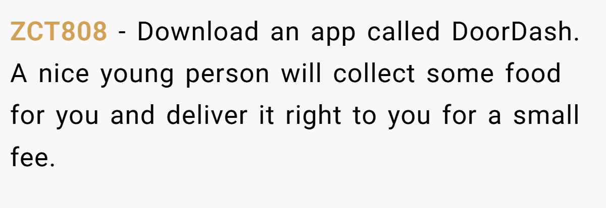 ZCT808 − Download an app called DoorDash. A nice young person will collect some food for you and deliver it right to you for a small fee.