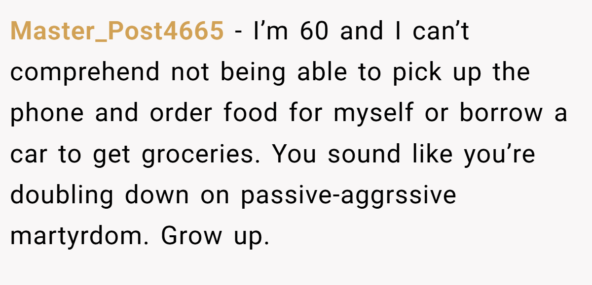 Master_Post4665 − I’m 60 and I can’t comprehend not being able to pick up the phone and order food for myself or borrow a car to get groceries. You sound like you’re doubling down on passive-aggrssive martyrdom. Grow up.