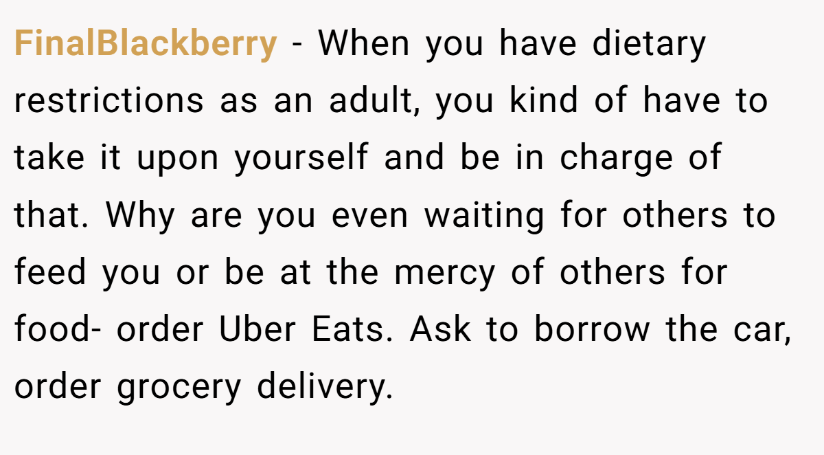 FinalBlackberry − When you have dietary restrictions as an adult, you kind of have to take it upon yourself and be in charge of that. Why are you even waiting for others to feed you or be at the mercy of others for food- order Uber Eats. Ask to borrow the car, order grocery delivery.