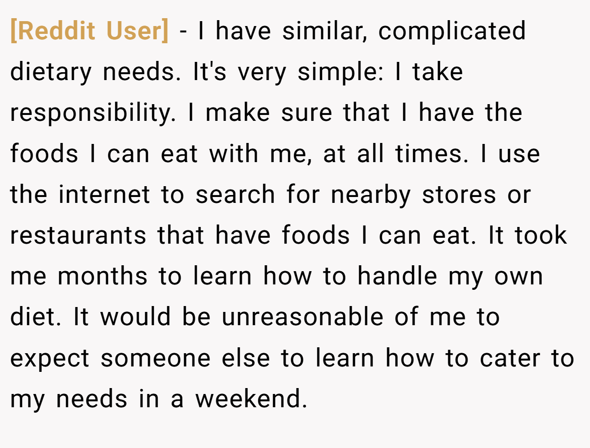 [Reddit User] − I have similar, complicated dietary needs. It's very simple: I take responsibility. I make sure that I have the foods I can eat with me, at all times. I use the internet to search for nearby stores or restaurants that have foods I can eat. It took me months to learn how to handle my own diet. It would be unreasonable of me to expect someone else to learn how to cater to my needs in a weekend. 