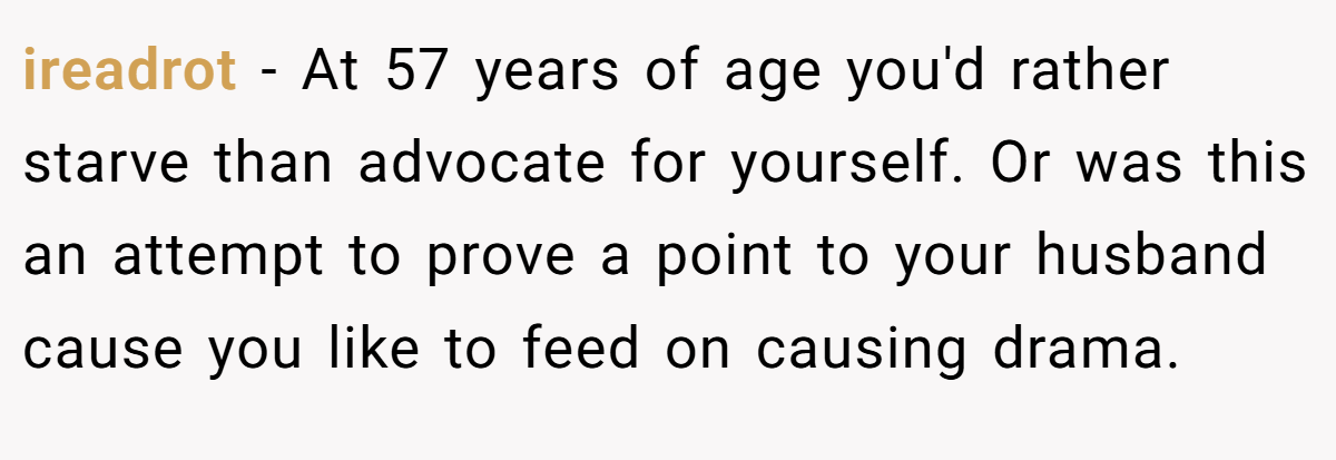 ireadrot − At 57 years of age you'd rather starve than advocate for yourself. Or was this an attempt to prove a point to your husband cause you like to feed on causing drama.
