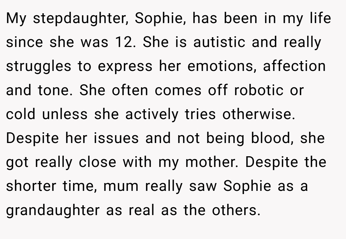 My stepdaughter, Sophie, has been in my life since she was 12. She is autistic and really struggles to express her emotions, affection and tone. She often comes off robotic or cold unless she actively tries otherwise. Despite her issues and not being blood, she got really close with my mother. Despite the shorter time, mum really saw Sophie as a grandaughter as real as the others.