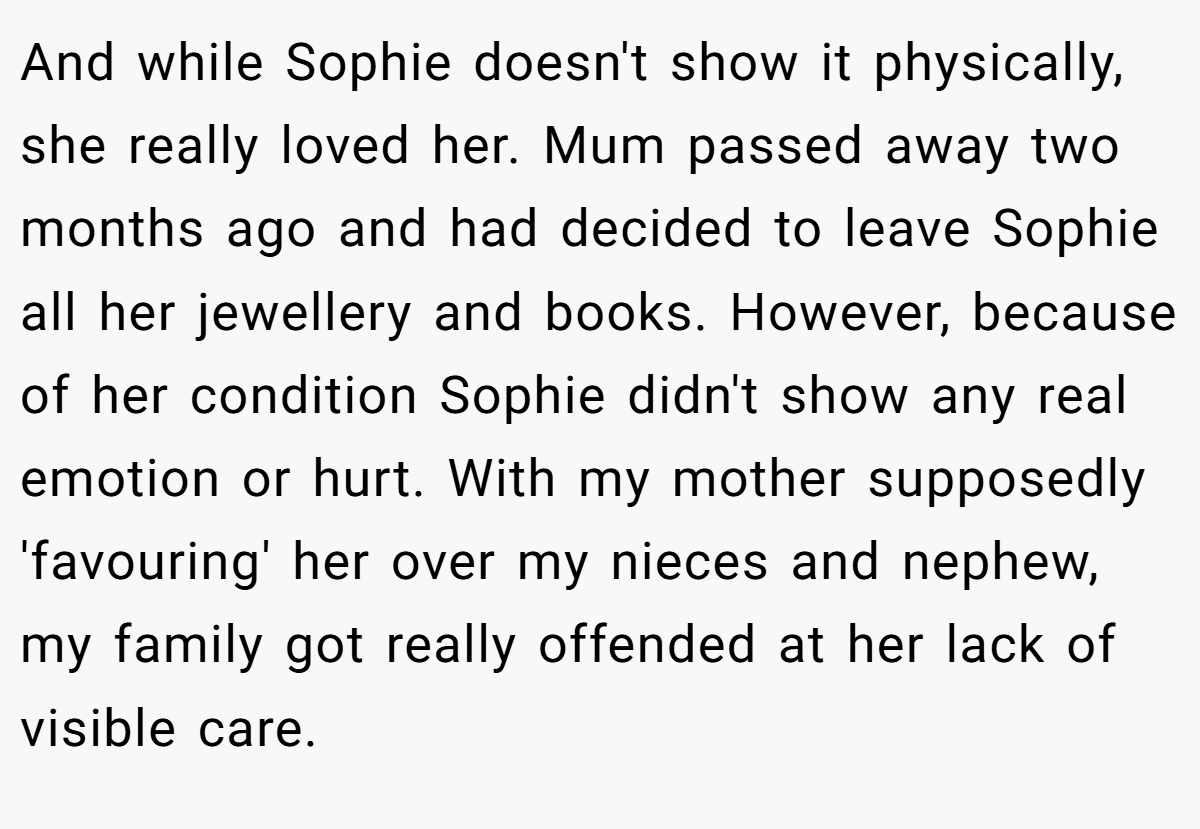 And while Sophie doesn't show it physically, she really loved her. Mum passed away two months ago and had decided to leave Sophie all her jewellery and books. However, because of her condition Sophie didn't show any real emotion or hurt. With my mother supposedly 'favouring' her over my nieces and nephew, my family got really offended at her lack of visible care.