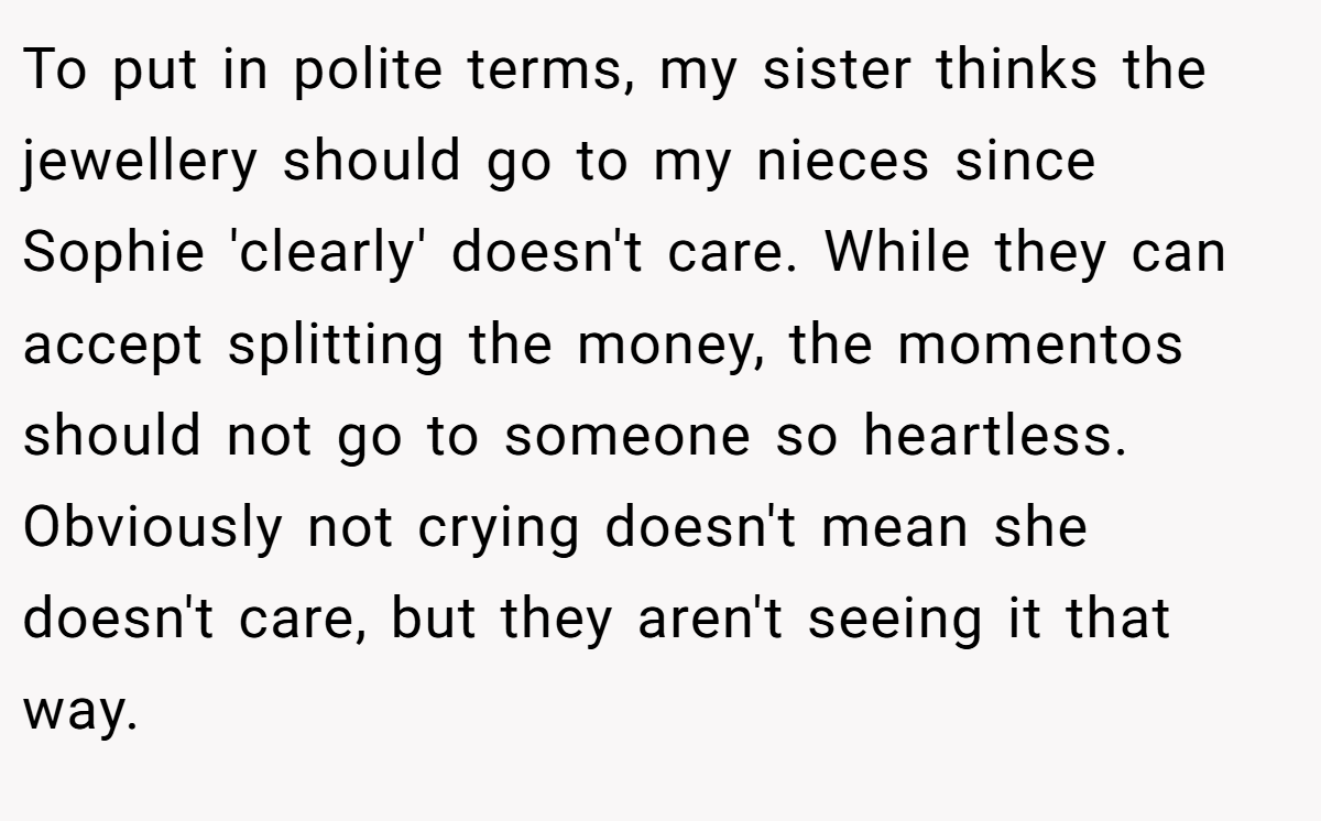 To put in polite terms, my sister thinks the jewellery should go to my nieces since Sophie 'clearly' doesn't care. While they can accept splitting the money, the momentos should not go to someone so heartless. Obviously not crying doesn't mean she doesn't care, but they aren't seeing it that way.