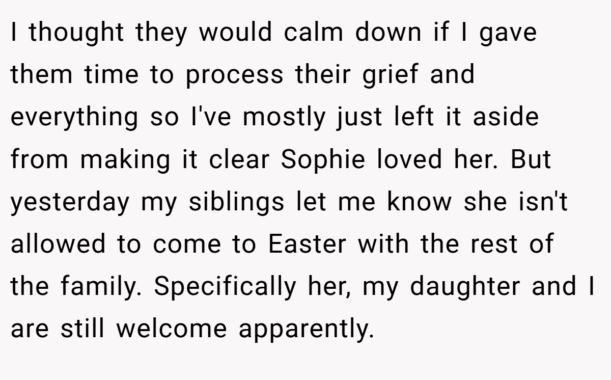 I thought they would calm down if I gave them time to process their grief and everything so I've mostly just left it aside from making it clear Sophie loved her. But yesterday my siblings let me know she isn't allowed to come to Easter with the rest of the family. Specifically her, my daughter and I are still welcome apparently.