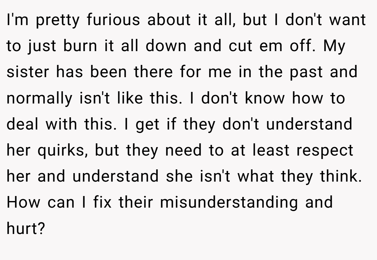 I'm pretty furious about it all, but I don't want to just burn it all down and cut em off. My sister has been there for me in the past and normally isn't like this. I don't know how to deal with this. I get if they don't understand her quirks, but they need to at least respect her and understand she isn't what they think. How can I fix their misunderstanding and hurt?