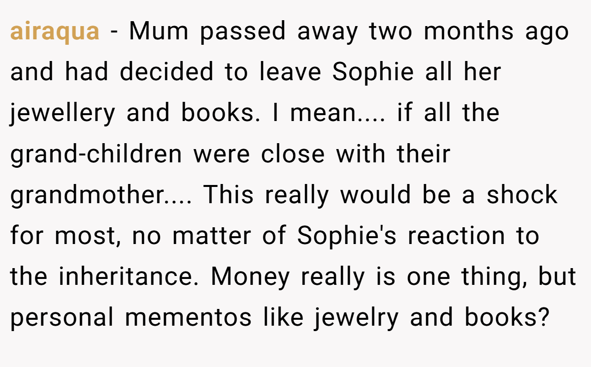 airaqua − Mum passed away two months ago and had decided to leave Sophie all her jewellery and books. I mean.... if all the grand-children were close with their grandmother.... This really would be a shock for most, no matter of Sophie's reaction to the inheritance. Money really is one thing, but personal mementos like jewelry and books?