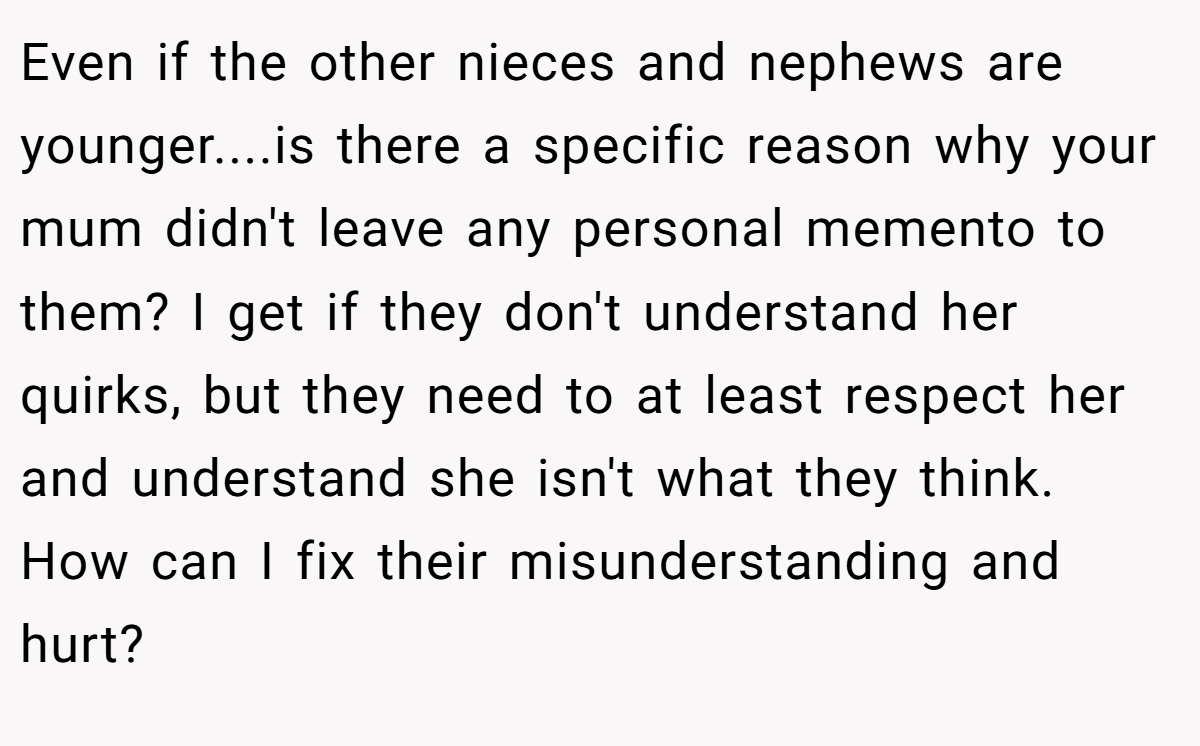 Even if the other nieces and nephews are younger....is there a specific reason why your mum didn't leave any personal memento to them? I get if they don't understand her quirks, but they need to at least respect her and understand she isn't what they think. How can I fix their misunderstanding and hurt?