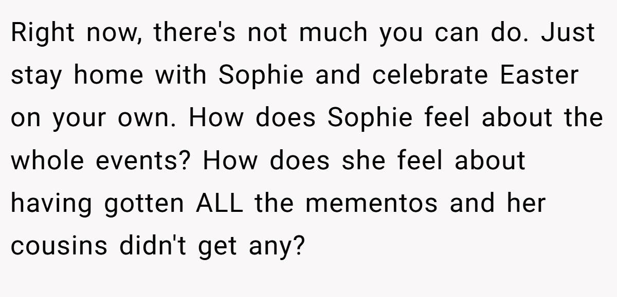 Right now, there's not much you can do. Just stay home with Sophie and celebrate Easter on your own. How does Sophie feel about the whole events? How does she feel about having gotten ALL the mementos and her cousins didn't get any?