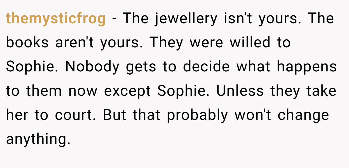 themysticfrog − The jewellery isn't yours. The books aren't yours. They were willed to Sophie. Nobody gets to decide what happens to them now except Sophie. Unless they take her to court. But that probably won't change anything.