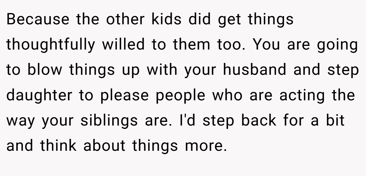 Because the other kids did get things thoughtfully willed to them too. You are going to blow things up with your husband and step daughter to please people who are acting the way your siblings are. I'd step back for a bit and think about things more.