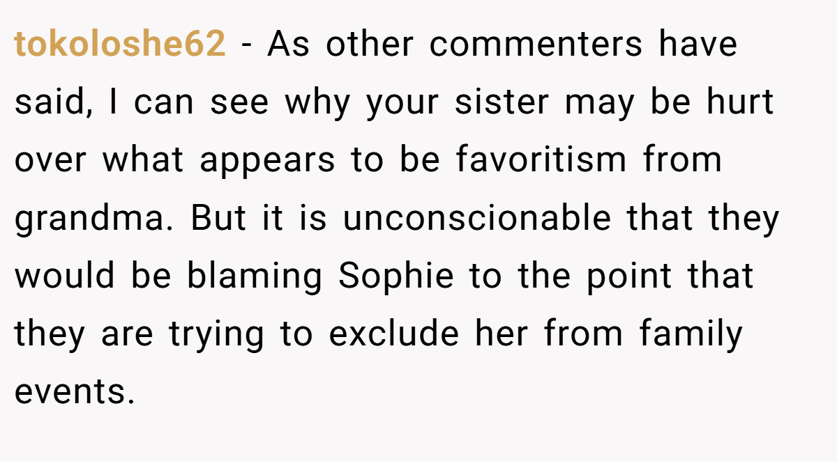 tokoloshe62 − As other commenters have said, I can see why your sister may be hurt over what appears to be favoritism from grandma. But it is unconscionable that they would be blaming Sophie to the point that they are trying to exclude her from family events.