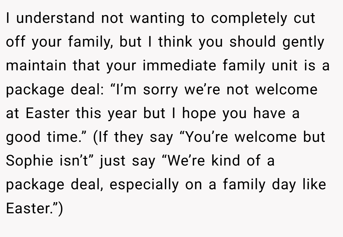 I understand not wanting to completely cut off your family, but I think you should gently maintain that your immediate family unit is a package deal: “I’m sorry we’re not welcome at Easter this year but I hope you have a good time.” (If they say “You’re welcome but Sophie isn’t” just say “We’re kind of a package deal, especially on a family day like Easter.”)