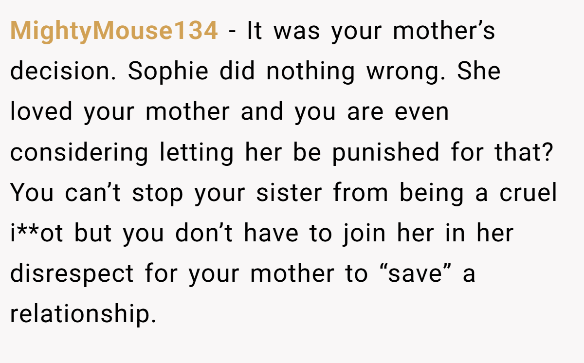 MightyMouse134 − It was your mother’s decision. Sophie did nothing wrong. She loved your mother and you are even considering letting her be punished for that?  You can’t stop your sister from being a cruel i**ot but you don’t have to join her in her disrespect for your mother to “save” a relationship.