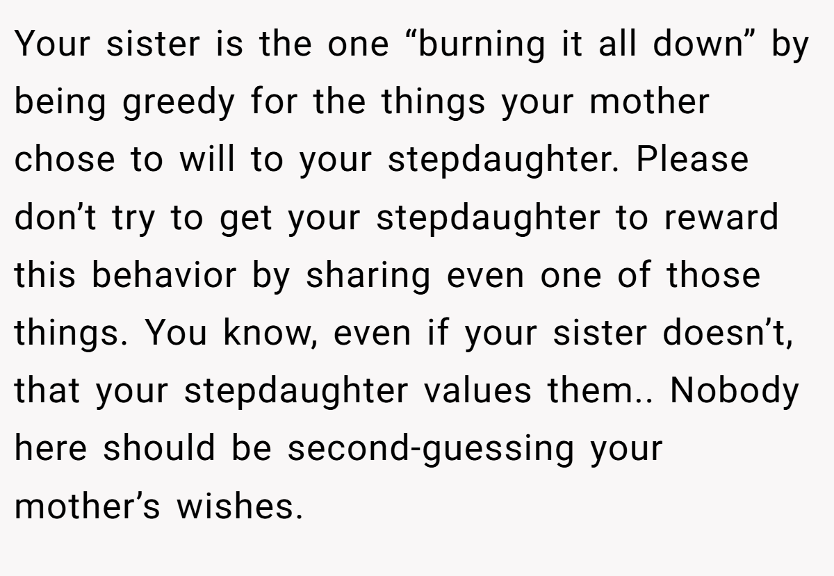 Your sister is the one “burning it all down” by being greedy for the things your mother chose to will to your stepdaughter. Please don’t try to get your stepdaughter to reward this behavior by sharing even one of those things. You know, even if your sister doesn’t, that your stepdaughter values them.. Nobody here should be second-guessing your mother’s wishes.