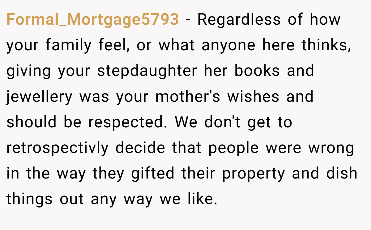 Formal_Mortgage5793 − Regardless of how your family feel, or what anyone here thinks, giving your stepdaughter her books and jewellery was your mother's wishes and should be respected. We don't get to retrospectivly decide that people were wrong in the way they gifted their property and dish things out any way we like.