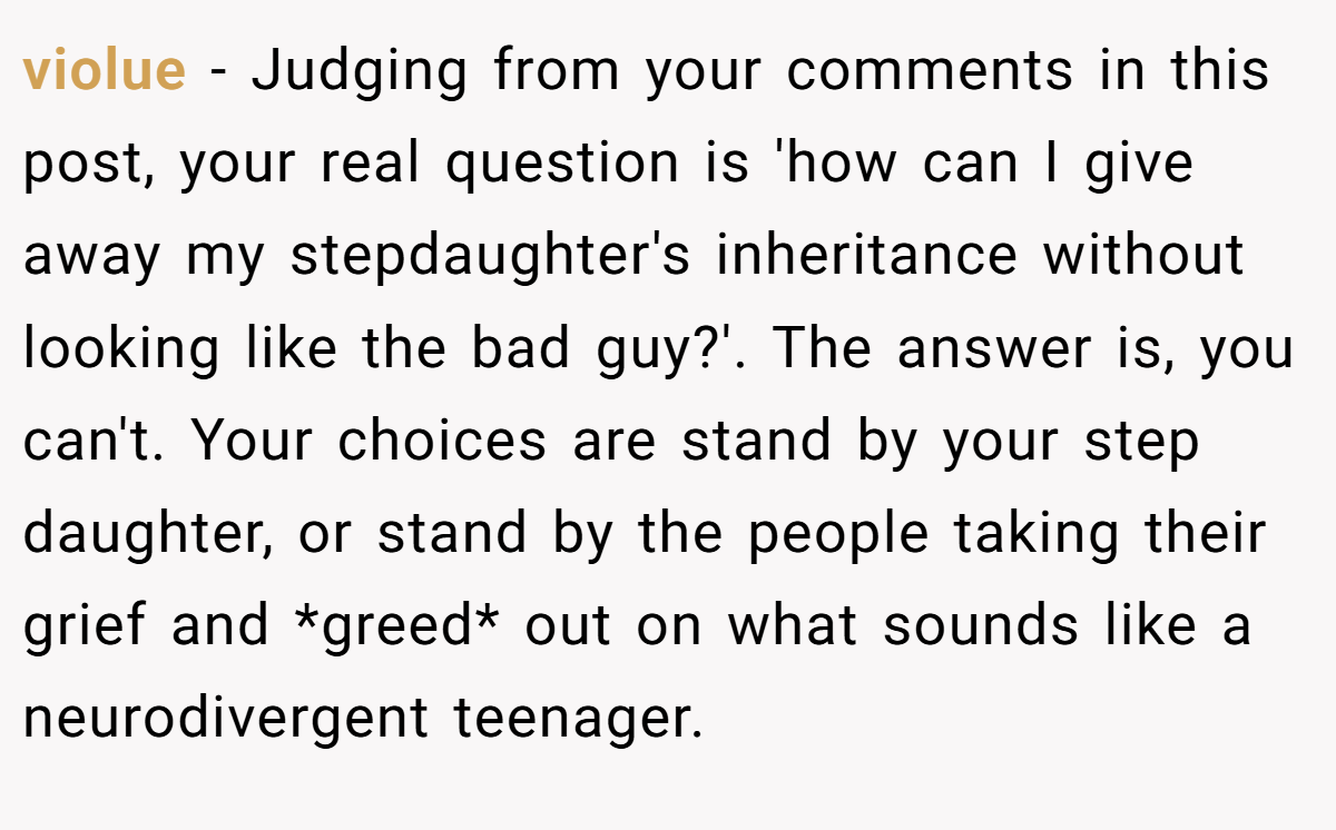 violue − Judging from your comments in this post, your real question is 'how can I give away my stepdaughter's inheritance without looking like the bad guy?'. The answer is, you can't. Your choices are stand by your step daughter, or stand by the people taking their grief and *greed* out on what sounds like a neurodivergent teenager.