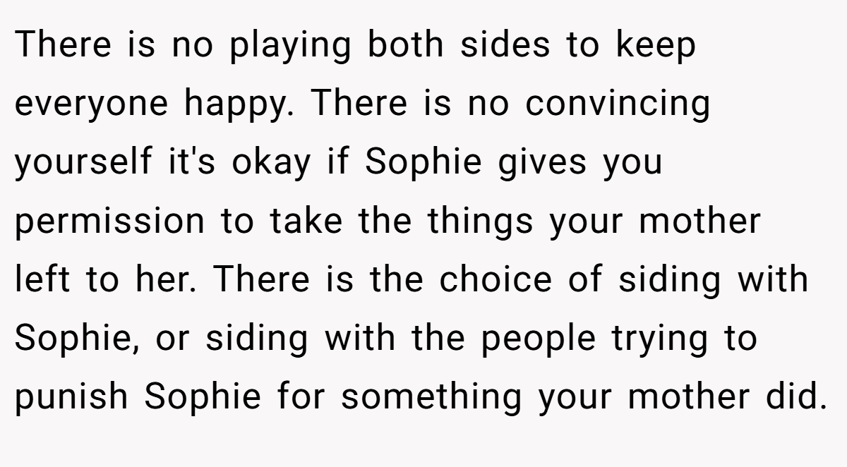 There is no playing both sides to keep everyone happy. There is no convincing yourself it's okay if Sophie gives you permission to take the things your mother left to her. There is the choice of siding with Sophie, or siding with the people trying to punish Sophie for something your mother did.