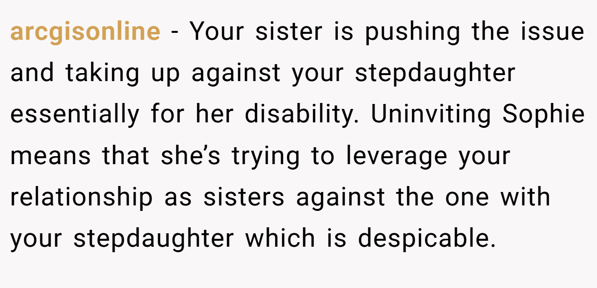 arcgisonline − Your sister is pushing the issue and taking up against your stepdaughter essentially for her disability. Uninviting Sophie means that she’s trying to leverage your relationship as sisters against the one with your stepdaughter which is despicable.