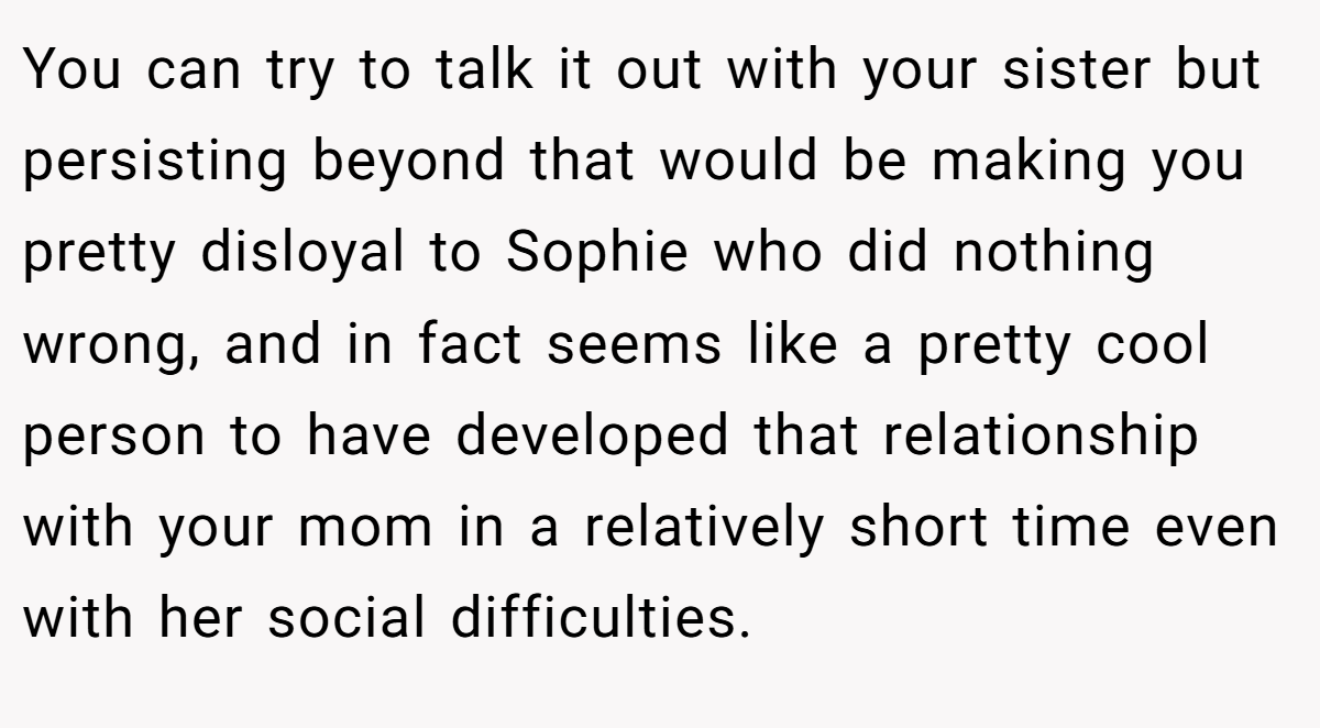 You can try to talk it out with your sister but persisting beyond that would be making you pretty disloyal to Sophie who did nothing wrong, and in fact seems like a pretty cool person to have developed that relationship with your mom in a relatively short time even with her social difficulties.