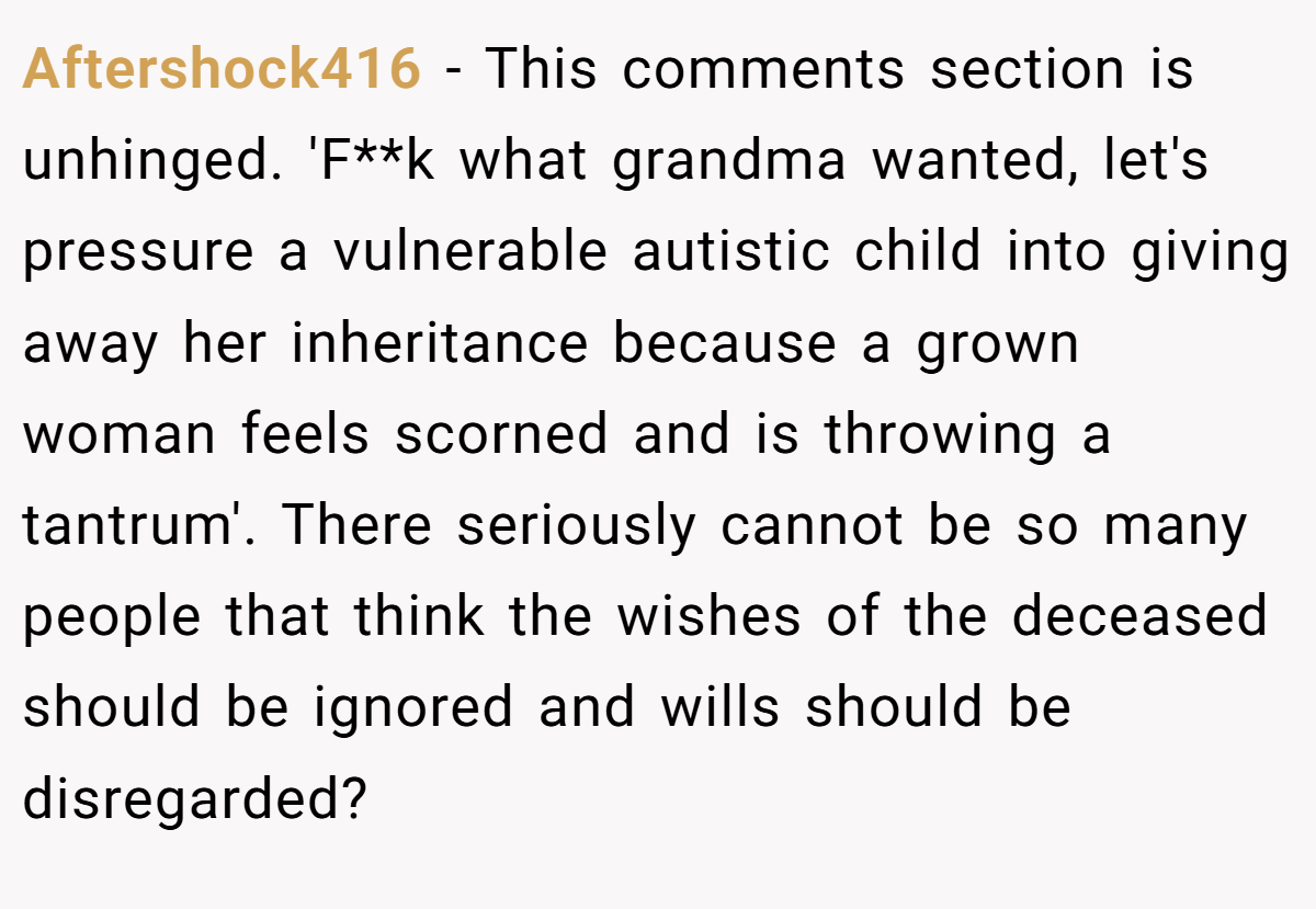 Aftershock416 − This comments section is unhinged. 'F**k what grandma wanted, let's pressure a vulnerable autistic child into giving away her inheritance because a grown woman feels scorned and is throwing a tantrum'. There seriously cannot be so many people that think the wishes of the deceased should be ignored and wills should be disregarded?