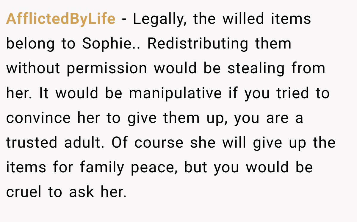 AfflictedByLife − Legally, the willed items belong to Sophie.. Redistributing them without permission would be stealing from her. It would be manipulative if you tried to convince her to give them up, you are a trusted adult. Of course she will give up the items for family peace, but you would be cruel to ask her.