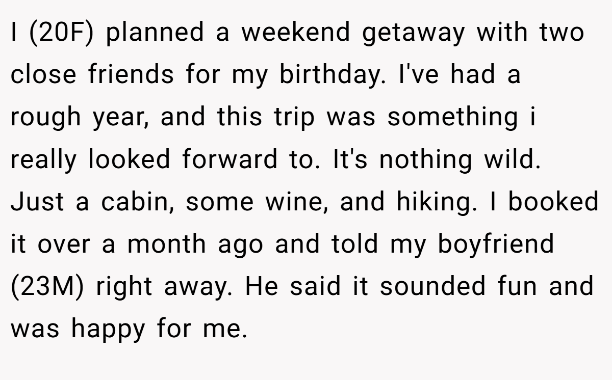 I (20F) planned a weekend getaway with two close friends for my birthday. I've had a rough year, and this trip was something i really looked forward to. It's nothing wild. Just a cabin, some wine, and hiking. I booked it over a month ago and told my boyfriend (23M) right away. He said it sounded fun and was happy for me.