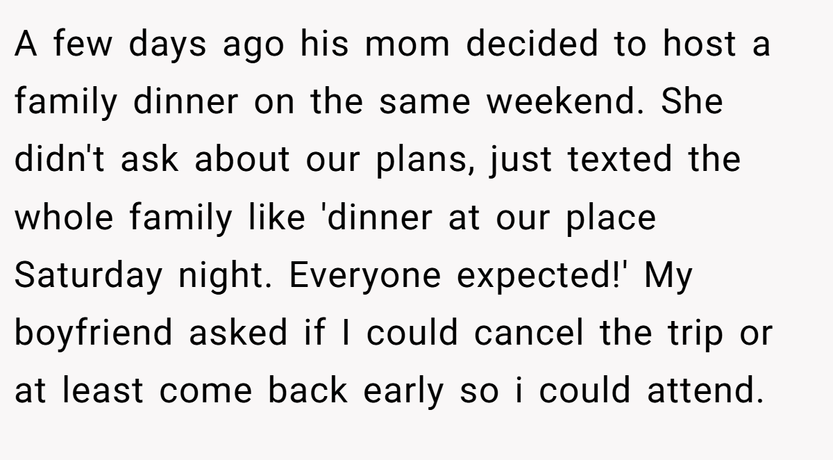 A few days ago his mom decided to host a family dinner on the same weekend. She didn't ask about our plans, just texted the whole family like 'dinner at our place Saturday night. Everyone expected!' My boyfriend asked if I could cancel the trip or at least come back early so i could attend.