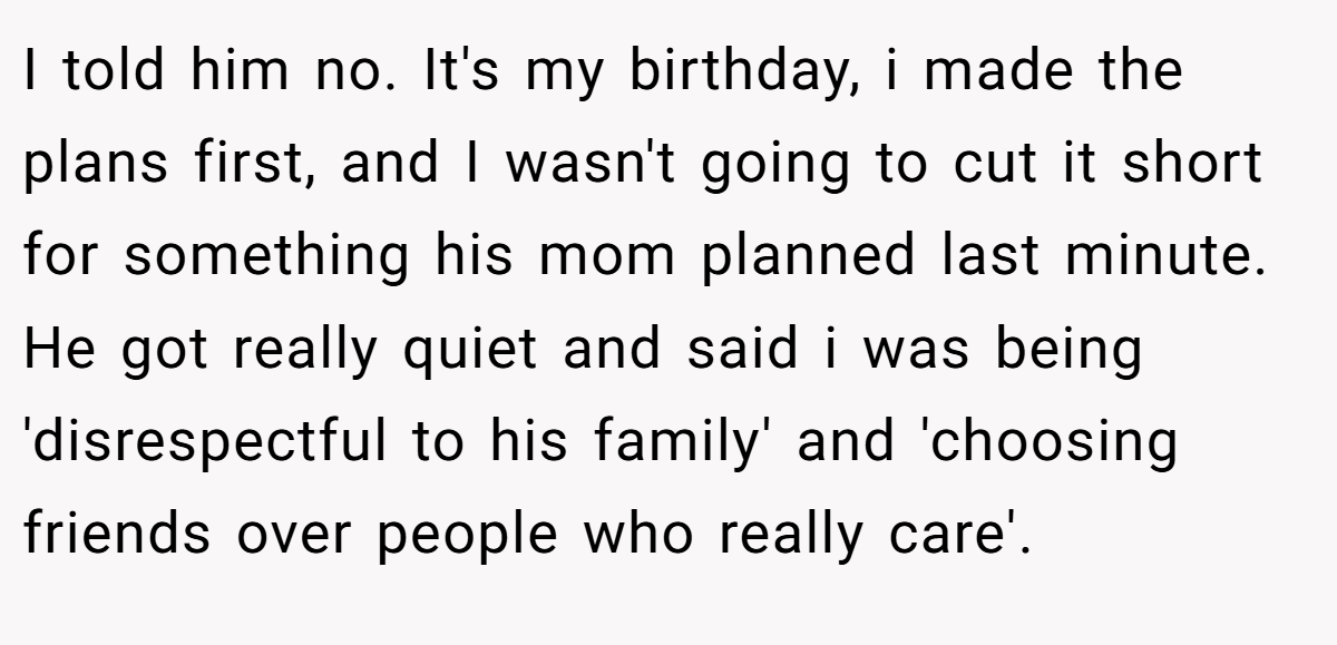 I told him no. It's my birthday, i made the plans first, and I wasn't going to cut it short for something his mom planned last minute. He got really quiet and said i was being 'disrespectful to his family' and 'choosing friends over people who really care'.