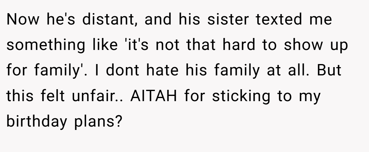Now he's distant, and his sister texted me something like 'it's not that hard to show up for family'. I dont hate his family at all. But this felt unfair.. AITAH for sticking to my birthday plans?