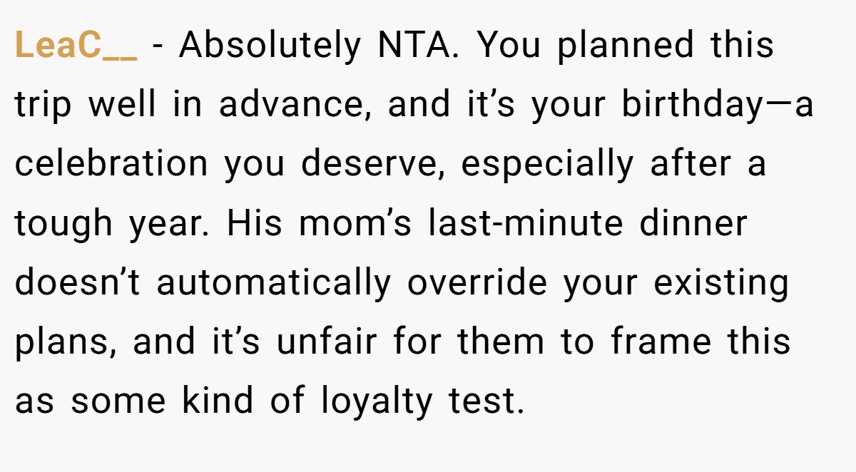LeaC__ − Absolutely NTA. You planned this trip well in advance, and it’s your birthday—a celebration you deserve, especially after a tough year. His mom’s last-minute dinner doesn’t automatically override your existing plans, and it’s unfair for them to frame this as some kind of loyalty test.