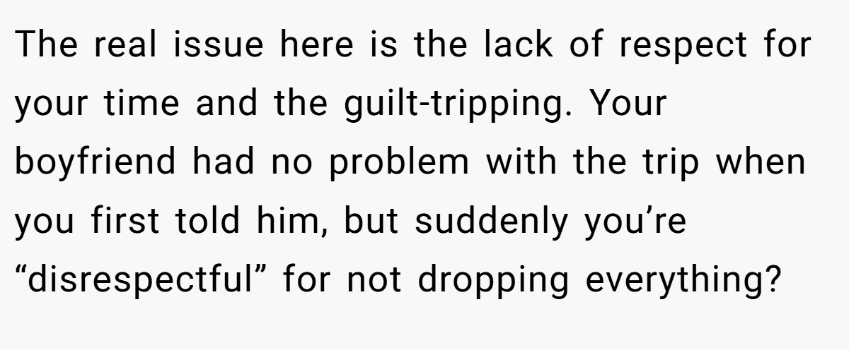 The real issue here is the lack of respect for your time and the guilt-tripping. Your boyfriend had no problem with the trip when you first told him, but suddenly you’re “disrespectful” for not dropping everything?
