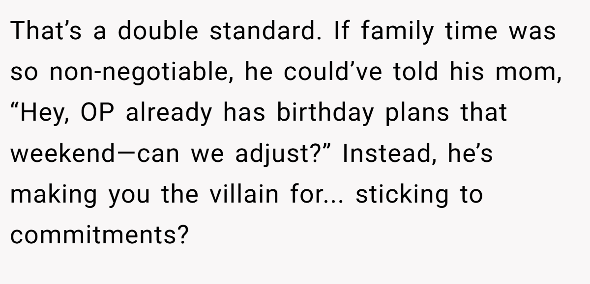 That’s a double standard. If family time was so non-negotiable, he could’ve told his mom, “Hey, OP already has birthday plans that weekend—can we adjust?” Instead, he’s making you the villain for... sticking to commitments?