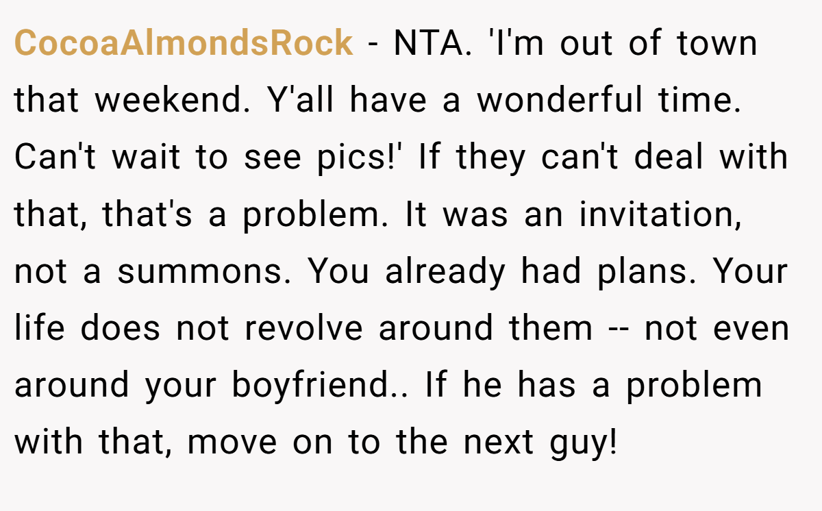 CocoaAlmondsRock − NTA. 'I'm out of town that weekend. Y'all have a wonderful time. Can't wait to see pics!' If they can't deal with that, that's a problem. It was an invitation, not a summons. You already had plans. Your life does not revolve around them -- not even around your boyfriend.. If he has a problem with that, move on to the next guy!