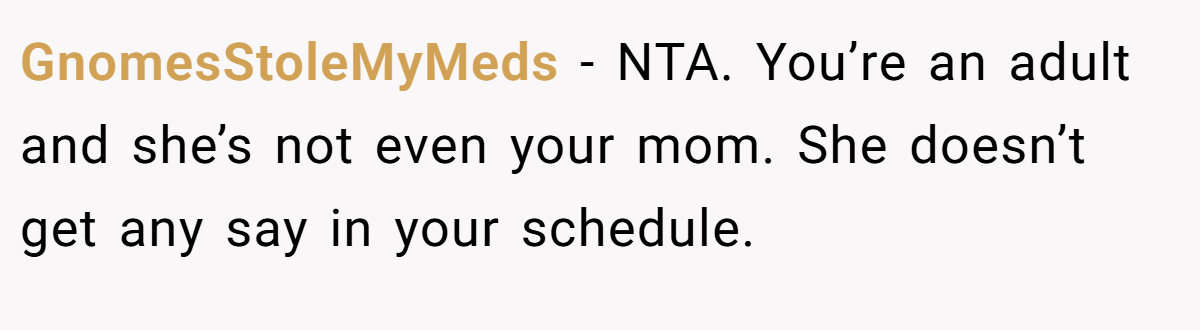 GnomesStoleMyMeds − NTA. You’re an adult and she’s not even your mom. She doesn’t get any say in your schedule.