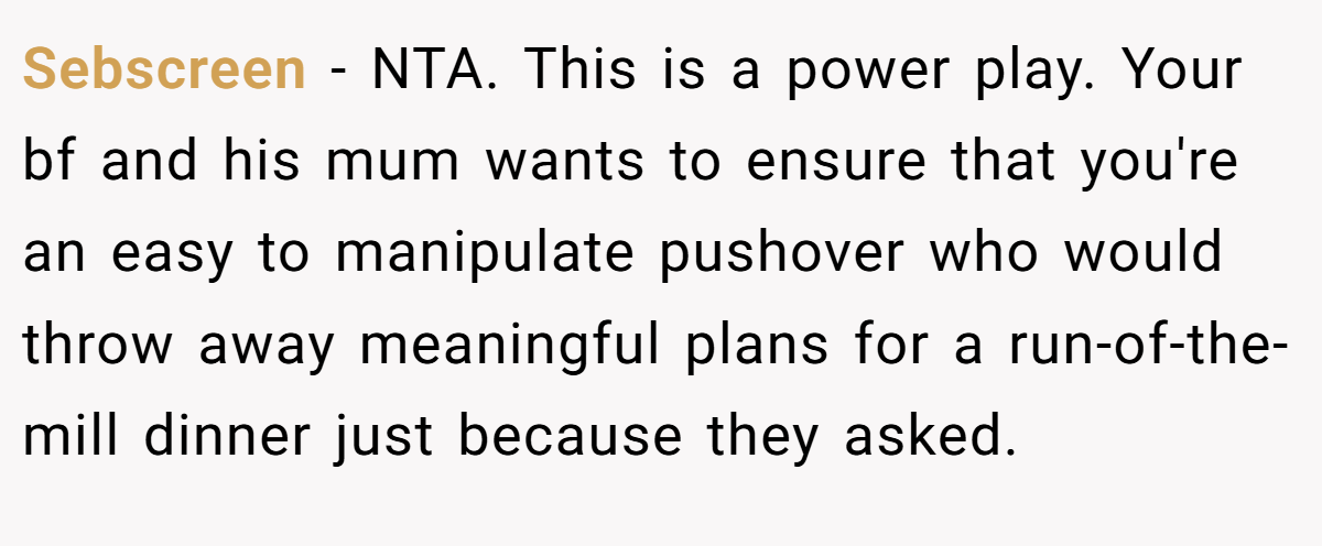 Sebscreen − NTA. This is a power play. Your bf and his mum wants to ensure that you're an easy to manipulate pushover who would throw away meaningful plans for a run-of-the-mill dinner just because they asked.