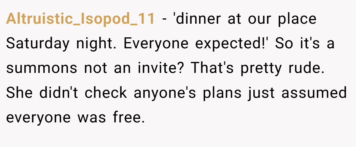 Altruistic_Isopod_11 − 'dinner at our place Saturday night. Everyone expected!' So it's a summons not an invite? That's pretty rude. She didn't check anyone's plans just assumed everyone was free.