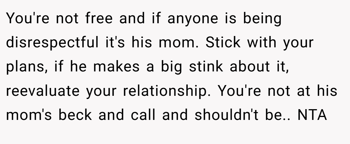 You're not free and if anyone is being disrespectful it's his mom. Stick with your plans, if he makes a big stink about it, reevaluate your relationship. You're not at his mom's beck and call and shouldn't be.. NTA