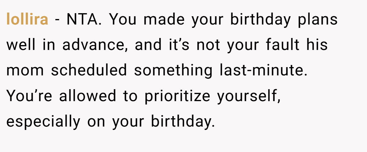 lollira − NTA. You made your birthday plans well in advance, and it’s not your fault his mom scheduled something last-minute. You’re allowed to prioritize yourself, especially on your birthday.