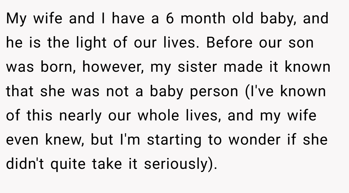 My wife and I have a 6 month old baby, and he is the light of our lives. Before our son was born, however, my sister made it known that she was not a baby person (I've known of this nearly our whole lives, and my wife even knew, but I'm starting to wonder if she didn't quite take it seriously).