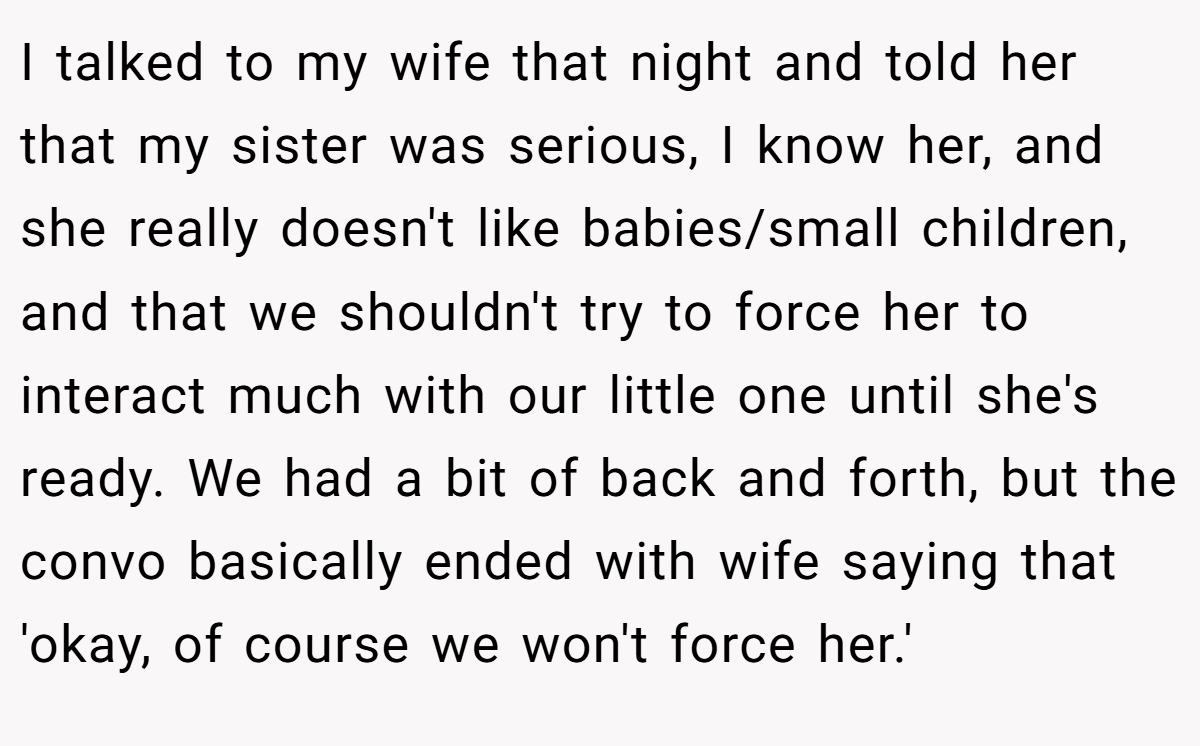 I talked to my wife that night and told her that my sister was serious, I know her, and she really doesn't like babies/small children, and that we shouldn't try to force her to interact much with our little one until she's ready. We had a bit of back and forth, but the convo basically ended with wife saying that 'okay, of course we won't force her.'
