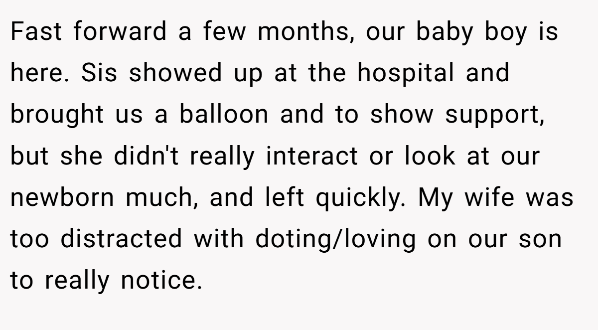 Fast forward a few months, our baby boy is here. Sis showed up at the hospital and brought us a balloon and to show support, but she didn't really interact or look at our newborn much, and left quickly. My wife was too distracted with doting/loving on our son to really notice.